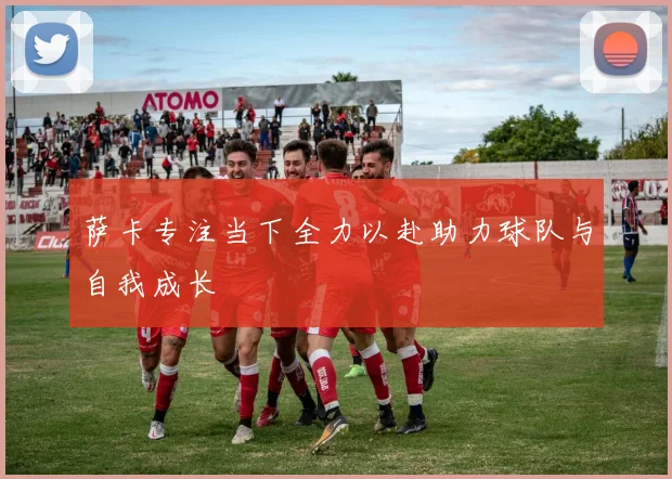 萨卡专注当下全力以赴助力球队与自我成长