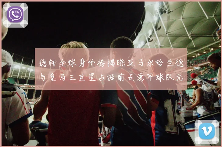 德转全球身价榜揭晓亚马尔哈兰德与皇马三巨星占据前五意甲球队无缘前二十