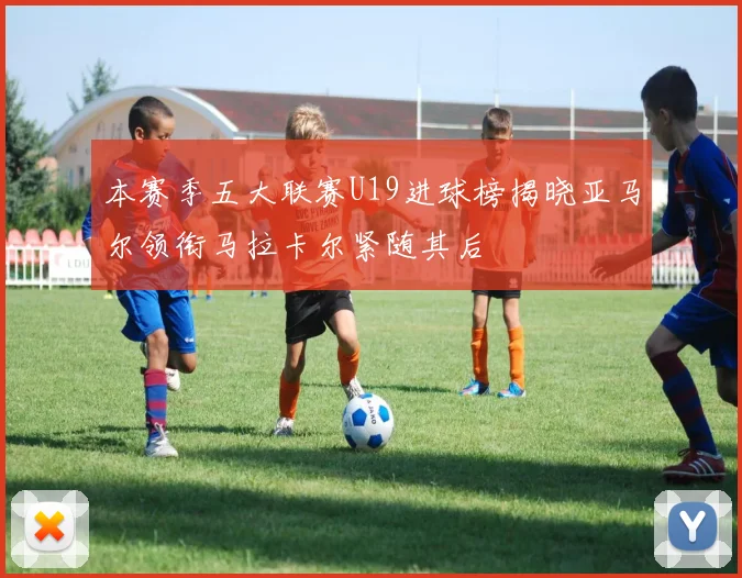 本赛季五大联赛U19进球榜揭晓亚马尔领衔马拉卡尔紧随其后