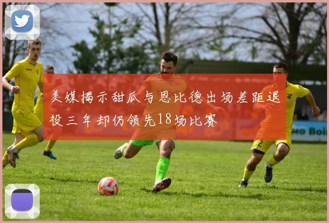 美媒揭示甜瓜与恩比德出场差距退役三年却仍领先18场比赛