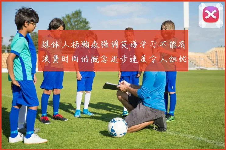 媒体人杨瀚森强调英语学习不能有浪费时间的概念进步速度令人担忧