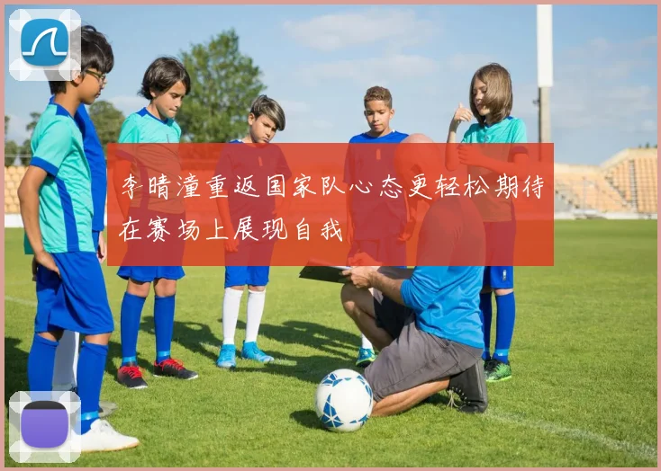 李晴潼重返国家队心态更轻松期待在赛场上展现自我
