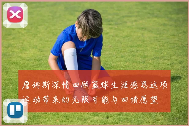 詹姆斯深情回顾篮球生涯感恩这项运动带来的无限可能与回馈愿望