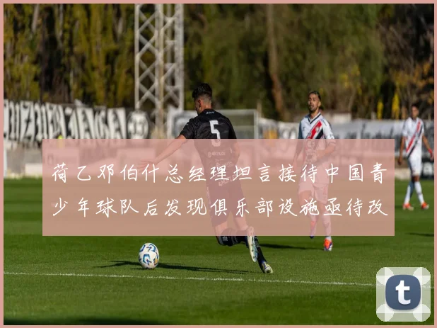荷乙邓伯什总经理坦言接待中国青少年球队后发现俱乐部设施亟待改善