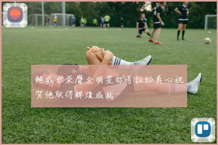 鲍威尔荣膺全明星称号拉松真心祝贺他取得辉煌成就