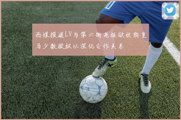 西媒报道LV与第六街老板欲收购皇马少数股权以深化合作关系