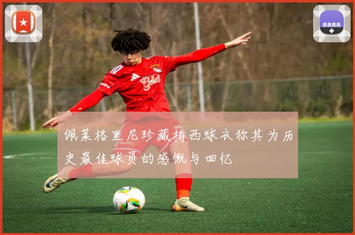 佩莱格里尼珍藏梅西球衣称其为历史最佳球员的感慨与回忆