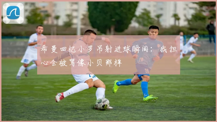 希曼回忆小罗吊射进球瞬间：我担心会被骂像小贝那样
