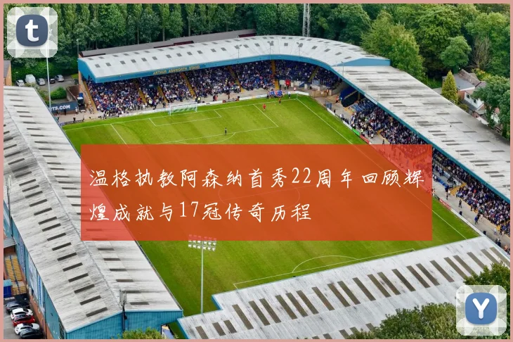 温格执教阿森纳首秀22周年回顾辉煌成就与17冠传奇历程