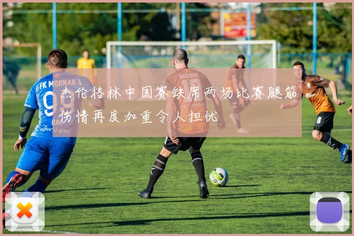 杰伦格林中国赛缺席两场比赛腿筋伤情再度加重令人担忧