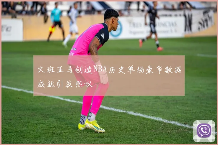 文班亚马创造NBA历史单场豪华数据成就引发热议