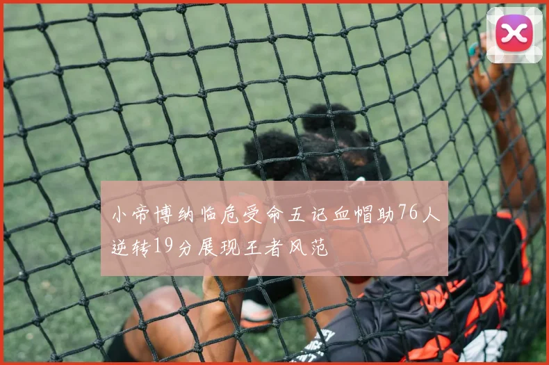 小帝博纳临危受命五记血帽助76人逆转19分展现王者风范