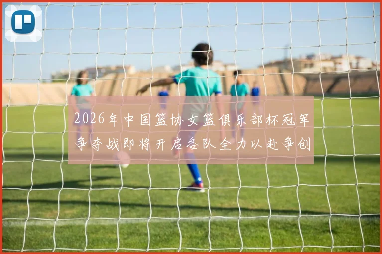 2026年中国篮协女篮俱乐部杯冠军争夺战即将开启各队全力以赴争创佳绩
