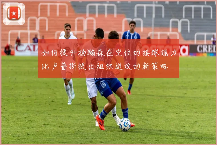 如何提升杨瀚森在空位的接球能力比卢普斯提出组织进攻的新策略